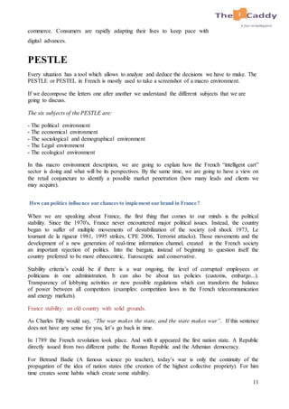 11
commerce. Consumers are rapidly adapting their lives to keep pace with
digital advances.
PESTLE
Every situation has a tool which allows to analyze and deduce the decisions we have to make. The
PESTLE or PESTEL in French is mostly used to take a screenshot of a macro environment.
If we decompose the letters one after another we understand the different subjects that we are
going to discuss.
The six subjects of the PESTLE are:
- The political environment
- The economical environment
- The sociological and demographical environment
- The Legal environment
- The ecological environment
In this macro environment description, we are going to explain how the French “intelligent cart”
sector is doing and what will be its perspectives. By the same time, we are going to have a view on
the retail conjuncture to identify a possible market penetration (how many leads and clients we
may acquire).
Howcan politics influence our chances to implement our brand in France?
When we are speaking about France, the first thing that comes to our minds is the political
stability. Since the 1970's, France never encountered major political issues. Instead, the country
began to suffer of multiple movements of destabilization of the society (oil shock 1973, Le
tournant de la rigueur 1981, 1995 strikes, CPE 2006, Terrorist attacks). Those movements and the
development of a new generation of real-time information channel, created in the French society
an important rejection of politics. Into the bargain, instead of beginning to question itself the
country preferred to be more ethnocentric, Eurosceptic and conservative.
Stability criteria’s could be if there is a war ongoing, the level of corrupted employees or
politicians in one administration. It can also be about tax policies (customs, embargo...).
Transparency of lobbying activities or new possible regulations which can transform the balance
of power between all competitors (examples: competition laws in the French telecommunication
and energy markets).
France stability: an old country with solid grounds.
As Charles Tilly would say, “The war makes the state, and the state makes war”. If this sentence
does not have any sense for you, let’s go back in time.
In 1789 the French revolution took place. And with it appeared the first nation state. A Republic
directly issued from two different paths: the Roman Republic and the Athenian democracy.
For Betrand Badie (A famous science po teacher), today’s war is only the continuity of the
propagation of the idea of nation states (the creation of the highest collective propriety). For him
time creates some habits which create some stability.
 
