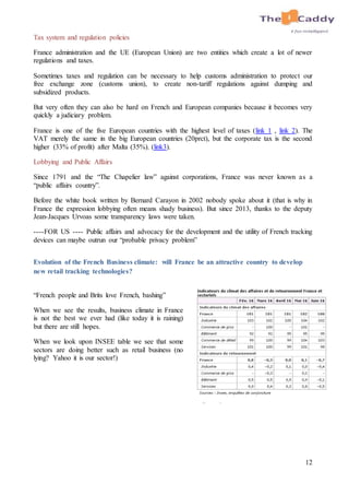 12
Tax system and regulation policies
France administration and the UE (European Union) are two entities which create a lot of newer
regulations and taxes.
Sometimes taxes and regulation can be necessary to help customs administration to protect our
free exchange zone (customs union), to create non-tariff regulations against dumping and
subsidized products.
But very often they can also be hard on French and European companies because it becomes very
quickly a judiciary problem.
France is one of the five European countries with the highest level of taxes (link 1 , link 2). The
VAT merely the same in the big European countries (20prct), but the corporate tax is the second
higher (33% of profit) after Malta (35%). (link3).
Lobbying and Public Affairs
Since 1791 and the “The Chapelier law” against corporations, France was never known as a
“public affairs country”.
Before the white book written by Bernard Carayon in 2002 nobody spoke about it (that is why in
France the expression lobbying often means shady business). But since 2013, thanks to the deputy
Jean-Jacques Urvoas some transparency laws were taken.
----FOR US ---- Public affairs and advocacy for the development and the utility of French tracking
devices can maybe outrun our “probable privacy problem”
Evolution of the French Business climate: will France be an attractive country to develop
new retail tracking technologies?
“French people and Brits love French, bashing”
When we see the results, business climate in France
is not the best we ever had (like today it is raining)
but there are still hopes.
When we look upon INSEE table we see that some
sectors are doing better such as retail business (no
lying? Yahoo it is our sector!)
 