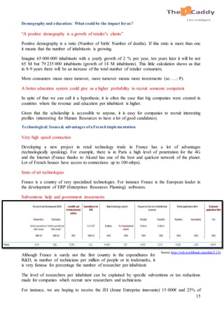 15
Demography and education: What could be the impact for us?
“A positive demography is a growth of retailer’s clients”
Positive demography is a ratio (Number of birth/ Number of deaths). If this ratio is more than one
it means that the number of inhabitants is growing.
Imagine 65 000 000 inhabitants with a yearly growth of 2 % per year, ten years later it will be not
65 M but 79 235 000 inhabitants (growth of 14 M inhabitants). This little calculation shows us that
in 8-9 years there will be an increase of the total number of retailer consumers.
More consumers mean more turnover, more turnover means more investments (so ….: P)
A better education system could give us a higher probability to recruit someone competent
In spite of that we can call it a hypothesis; it is often the case that big companies were created in
countries where the revenue and education per inhabitant is higher.
Given that the scholarship is accessible to anyone, it is easy for companies to recruit interesting
profiles (interesting for Human Resources to have a lot of good candidates).
Technological: Issues& advantages ofa French implementation
Very high speed connection
Developing a new project in retail technology trade in France has a lot of advantages
(technologically speaking). For example, there is in Paris a high level of penetration for the 4G
and the Internet (France thanks to Alcatel has one of the best and quickest network of the planet.
Lot of French houses have access to connections up to 100 mbps).
State of art technologies
France is a country of very specialized technologies. For instance France is the European leader in
the development of ERP (Enterprises Resources Planning) softwares.
Subventions help and government investments
Although France is surely not the first country in the expenditures for
R&D, in number of technicians per million of people or in trademarks, it
is very famous for percentage the number of researcher per inhabitant.
The level of researchers per inhabitant can be explained by specific subventions or tax reductions
made for companies which recruit new researchers and technicians.
For instance, we are hoping to receive the JEI (Jeune Entreprise innovante) 15 000€ and 25% of
Source http://wdi.worldbank.org/table/5.13#
 