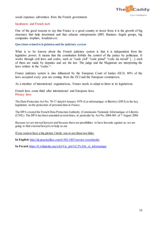 16
social expenses subvention from the French government.
Incubators and French tech
One of the good reasons to say that France is a good country to invest from; it is the growth of big
structures that help investment and that educate entrepreneurs (BPI, Business Angels groups, big
companies trophies, koudetat.co)
Questions related to legislation and the judiciary system
What is to be known about the French judiciary system is that it is independent from the
legislative power. It means that the constitution forbids the control of the justice by politicians. It
works through civil laws and codes, such as “code civil” “code pénal” “code du travail” […] each
of them are made by deputies and are the law. The judge and the Magistrate are interpreting the
laws written in the “codes “.
France judiciary system is also influenced by the European Court of Justice (ECJ). 80% of the
laws accepted every year are coming from the ECJ and the European commission.
As a member of international organizations, France needs to adapt to them in its legislations.
French laws come third after international and European laws.
Privacy laws
The Data Protection Act No. 78-17 dated 6 January 1978 (Loi informatique et libertés) (DPA) is the key
legislation on the protection of personal data in France.
The DPA created the French Data Protection Authority (Commission Nationale Informatique et Libertés
(CNIL). The DPA has been amended severaltimes, in particular by Act No. 2004-801 of 7 August 2004.
Because we are not reallawyers and because there are possibilities to have lawsuits against us, we are
going to find external lawyers to help us out.
If you want to have a big picture I invite you to see those two links:
In English:http://uk.practicallaw.com/6-502-1481?service=crossborder
In French:https://fr.wikipedia.org/wiki/Vie_priv%C3%A9e_et_informatique
 