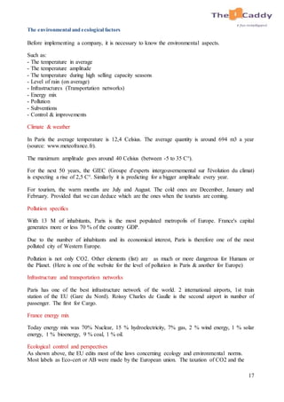 17
The environmental and ecological factors
Before implementing a company, it is necessary to know the environmental aspects.
Such as:
- The temperature in average
- The temperature amplitude
- The temperature during high selling capacity seasons
- Level of rain (on average)
- Infrastructures (Transportation networks)
- Energy mix
- Pollution
- Subventions
- Control & improvements
Climate & weather
In Paris the average temperature is 12,4 Celsius. The average quantity is around 694 m3 a year
(source: www.meteofrance.fr).
The maximum amplitude goes around 40 Celsius (between -5 to 35 C°).
For the next 50 years, the GIEC (Groupe d'experts intergouvernemental sur l'évolution du climat)
is expecting a rise of 2,5 C°. Similarly it is predicting for a bigger amplitude every year.
For tourism, the warm months are July and August. The cold ones are December, January and
February. Provided that we can deduce which are the ones when the tourists are coming.
Pollution specifics
With 13 M of inhabitants, Paris is the most populated metropolis of Europe. France's capital
generates more or less 70 % of the country GDP.
Due to the number of inhabitants and its economical interest, Paris is therefore one of the most
polluted city of Western Europe.
Pollution is not only CO2. Other elements (list) are as much or more dangerous for Humans or
the Planet. (Here is one of the website for the level of pollution in Paris & another for Europe)
Infrastructure and transportation networks
Paris has one of the best infrastructure network of the world. 2 international airports, 1st train
station of the EU (Gare du Nord). Roissy Charles de Gaulle is the second airport in number of
passenger. The first for Cargo.
France energy mix
Today energy mix was 70% Nuclear, 15 % hydroelectricity, 7% gas, 2 % wind energy, 1 % solar
energy, 1 % bioenergy, 9 % coal, 1 % oil.
Ecological control and perspectives
As shown above, the EU edits most of the laws concerning ecology and environmental norms.
Most labels as Eco-cert or AB were made by the European union. The taxation of CO2 and the
 