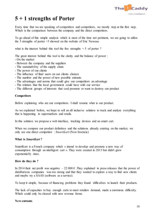 18
5 + 1 strengths of Porter
Every time that we are speaking of competition and competitors, we mostly stop at the first step.
Which is the comparison between the company and the direct competitors.
To go ahead of this simple analysis which is most of the time not pertinent, we are going to utilize
the 5 strengths of porter +5 showed on the website of Eric Neweau
what is the interest behind this tool the five strengths + 5 of porter ?
The great interest behind this tool is the clarity and the balance of power :
- On the market
- Between the company and the suppliers
- The sustainability of the supply chain
- The power of our clients
- The influence of final users on our clients choices
- The number and the power of new possible entrants
- The advantages and norms that could give our competitors an advantage
- The relation that the local government could have with our service
- The different groups of interests that coul promote or want to destroy our product
Competitors
Before explaining who are our competitors. I shall resume what is our product.
As we explained before, we hope to sell an all inclusive solution to track and analyze everything
that is happening in supermarkets and retails.
In this solution we propose a web interface, tracking devices and an smart cart.
When we compare our product definition and the solutions already existing on the market, we
only see one direct competitor : SmartKart (Now Invencia)
What is SmartKart ?
SmartKart is a French company which « intend to develop and promote a new way of
consumption through an intelligent cart ». They were created in 2013 but didn't grew
exponentially since.
How do they do ?
In 2014 their net profit was negative – 22 000 € .They explained in press releases that the power of
distributions companies was too strong and that they wanted to explore a way to find new clients
and maybe try a SAAS (software as a service).
To keep it simple, because of financing problems they found difficulties to launch their products.
The lack of capacities to buy enough carts to meet retailers demand, made a enormous difficulty.
Which could only be cleared with new revenue forms.
New entrants
 