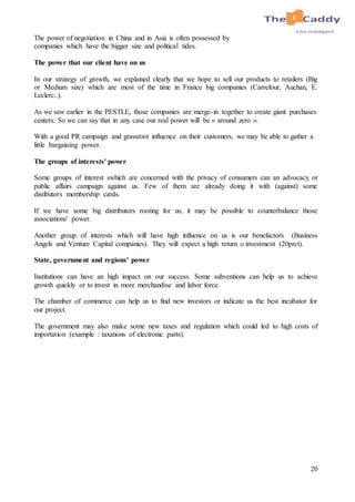 20
The power of negotiation in China and in Asia is often possessed by
companies which have the bigger size and political tides.
The power that our client have on us
In our strategy of growth, we explained clearly that we hope to sell our products to retailers (Big
or Medium size) which are most of the time in France big companies (Carrefour, Auchan, E.
Leclerc..).
As we saw earlier in the PESTLE, those companies are merge-in together to create giant purchases
centers. So we can say that in any case our real power will be « around zero ».
With a good PR campaign and grassroot influence on their customers, we may be able to gather a
little bargaining power.
The groups of interests' power
Some groups of interest swhich are concerned with the privacy of consumers can an advocacy or
public affairs campaign against us. Few of them are already doing it with (against) some
distibutors membership cards.
If we have some big distributors rooting for us, it may be possible to counterbalance those
associations' power.
Another group of interests which will have high influence on us is our benefactors (Business
Angels and Venture Capital companies). They will expect a high return o investment (20prct).
State, government and regions' power
Institutions can have an high impact on our success. Some subventions can help us to achieve
growth quickly or to invest in more merchandise and labor force.
The chamber of commerce can help us to find new investors or indicate us the best incubator for
our project.
The government may also make some new taxes and regulation which could led to high costs of
importation (example : taxations of electronic parts).
 