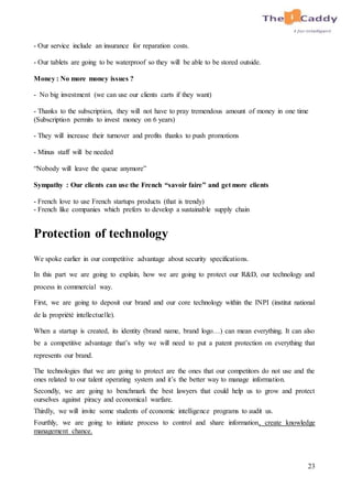 23
- Our service include an insurance for reparation costs.
- Our tablets are going to be waterproof so they will be able to be stored outside.
Money : No more money issues ?
- No big investment (we can use our clients carts if they want)
- Thanks to the subscription, they will not have to pray tremendous amount of money in one time
(Subscription permits to invest money on 6 years)
- They will increase their turnover and profits thanks to push promotions
- Minus staff will be needed
“Nobody will leave the queue anymore”
Sympathy : Our clients can use the French “savoir faire” and get more clients
- French love to use French startups products (that is trendy)
- French like companies which prefers to develop a sustainable supply chain
Protection of technology
We spoke earlier in our competitive advantage about security specifications.
In this part we are going to explain, how we are going to protect our R&D, our technology and
process in commercial way.
First, we are going to deposit our brand and our core technology within the INPI (institut national
de la propriété intellectuelle).
When a startup is created, its identity (brand name, brand logo…) can mean everything. It can also
be a competitive advantage that’s why we will need to put a patent protection on everything that
represents our brand.
The technologies that we are going to protect are the ones that our competitors do not use and the
ones related to our talent operating system and it’s the better way to manage information.
Secondly, we are going to benchmark the best lawyers that could help us to grow and protect
ourselves against piracy and economical warfare.
Thirdly, we will invite some students of economic intelligence programs to audit us.
Fourthly, we are going to initiate process to control and share information, create knowledge
management chance.
 