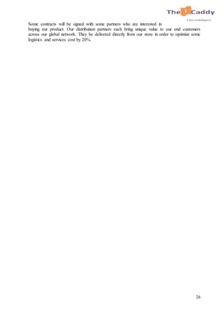 26
Some contracts will be signed with some partners who are interested in
buying our product. Our distribution partners each bring unique value to our end customers
across our global network. They be delivered directly from our store in order to optimize some
logistics and services cost by 20%.
 