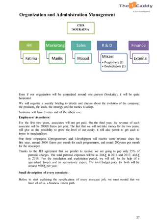 27
Organization and Administration Management
Even if our organization will be centralized around one person (Soukaina), it will be quite
horizontal.
We will organize a weekly briefing to decide and discuss about the evolution of the company,
the products, the leads, the strategy and the tactics to adopt.
Soukaina will have 3 votes and all the others one.
Employees/ Associates:
For the first two years, associates will not get paid. On the third year, the revenue of each
associate will be 20000 Euros per year. The fact that we will not take money for the two years,
will give us the possibility to grow the level of our equity, it will also permit to get cash to
invest in merchandises.
Our three employees (2programmers and 1developper) will receive some revenue since the
first year, around 3000 Euros per month for each programmers, and round 200euros per month
for the developer.
Thanks to the JEI agreement that we predict to receive, we are going to pay only 25% of
patronal charges. The total patronal expenses will be as 24K€ in 2016 and 2017, 44K€
in 2018. For the installation and exploitation period, we will ask for the help of a
specialized lawyer and an accountancy expert. The total budget price for both will be
around 5000€ per year.
Small description of every associate:
Before to start explaining the specifications of every associate job, we must remind that we
have all of us, a business career path.
HR
Fatima
Marketing
Maëlis
Sales
Moaad
R & D
Mikael
• Programers (2)
• Devleplopers (1)
Finance
External
CEO
SOUKAINA
 