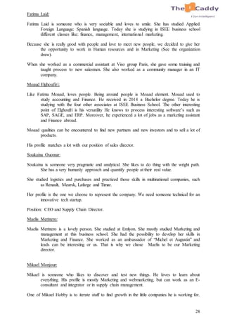28
Fatima Laid:
Fatima Laid is someone who is very sociable and loves to smile. She has studied Applied
Foreign Language: Spanish language. Today she is studying in ISEE business school
different classes like: finance, management, international marketing.
Because she is really good with people and love to meet new people, we decided to give her
the opportunity to work in Human resources and in Marketing (See the organization
draw).
When she worked as a commercial assistant at Viso group Paris, she gave some training and
taught process to new salesmen. She also worked as a community manager in an IT
company.
Moaud Elghoufiri:
Like Fatima Moaad, loves people. Being around people is Moaad element. Moaad used to
study accounting and Finance. He received in 2014 a Bachelor degree. Today he is
studying with the four other associates at ISEE Business School. The other interesting
point of Elghoufri is his versatility He knows to process interesting software’s such as
SAP, SAGE, and ERP. Moreover, he experienced a lot of jobs as a marketing assistant
and Finance abroad.
Moaad qualities can be encountered to find new partners and new investors and to sell a lot of
products.
His profile matches a lot with our position of sales director.
Soukaina Ouomar:
Soukaina is someone very pragmatic and analytical. She likes to do thing with the wright path.
She has a very humanly approach and quantify people at their real value.
She studied logistics and purchases and practiced those skills in multinational companies, such
as Renault, Mearsk, Lafarge and Timar.
Her profile is the one we choose to represent the company. We need someone technical for an
innovative tech startup.
Position: CEO and Supply Chain Director.
Maelis Merinero:
Maelis Merinero is a lovely person. She studied at Emlyon. She mostly studied Marketing and
management at this business school. She had the possibility to develop her skills in
Marketing and Finance. She worked as an ambassador of “Michel et Augustin” and
leads can be interesting or us. That is why we chose Maelis to be our Marketing
director.
Mikael Monjour:
Mikael is someone who likes to discover and test new things. He loves to learn about
everything. His profile is mostly Marketing and webmarketing, but can work as an E-
consultant and integrator or in supply chain management.
One of Mikael Hobby is to iterate stuff to find growth in the little companies he is working for.
 
