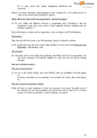 29
He is crazy about lean startup management dashboard and
scorecards
Because he knows interesting coding languages (some concepts) he is the perfect person to
works as the research and development director.
What will be the tasks of the two programmers and the developer?
To be very simple, the difference between a programmer and a developer is that the
programmer create from scrap (most of them algorithm between machines) and the
developer optimize it.
Most of developers can also work on ergonomics (work on design) and UX development
Programmers:
Their first job will be to create a new OS (operating system) on android or Debian
In the second time, they will work on the online interface to work on the EDI (Electronic Data
Interchange ) and language code.
The developer:
He will mostly work on the design and ergonomics with Mikael and the two programmers. He
will create programs in JavaScript utilizable to scrap data and for growth hacking
strategies.
Our two external resources:
Why do we need a lawyer?
As we saw in the market analysis and in the PESTEL, they are possibilities of lawsuit against
us.
If privacy associations are not agreeing to let us launch our service, they could destroy
us.
Why do we need an accountancy Expert?
Firstly in France is nearly mandatory to show your accounts to an expert. Secondly, most of
the associates are not real accountants and will not have time to work on it. For those
reasons, it is better to externalize it (with verification of course).
 