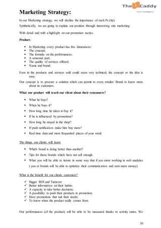 30
Marketing Strategy:
In our Marketing strategy, we will decline the importance of each Ps (4p).
Synthetically, we are going to explain our position through interesting mix marketing.
With detail and with a highlight on our promotion tactics.
Product:
 In Marketing every product has five dimensions:
 The concept;
 The formula on the performances;
 A sensorial part;
 The quality of services offered;
 Name and brand.
Even in the products and services sold could seem very technical, the concept or the idea is
easy.
Our concept is to procure a solution which can permit to every retailer/ Brand to know more
about its customers.
What our product will teach our client about their consumers?
 What he buys?
 When he buys it?
 How long time he takes to buy it?
 If he is influenced by promotions?
 How long he stayed in the shop?
 If push notification make him buy more?
 Real time data and most frequented places of your retail.
The things our clients will learn:
 Which brand is doing better than another?
 Tips for those brands which have not sell enough.
 What you will be able to iterate in some way that if you more working in web analytics
( you or brands will be able to optimize their communication and earn more money).
What is the benefit for our clients customers?
 Bigger ROI and Turnover
 Better information on their habits;
 A capacity to take better decisions;
 A possibility to push their products in promotion;
 Have promotions that suit their needs;
 To know when the product really comes from.
Our performances (of the product) will be able to be measured thanks to activity ratios. We
 