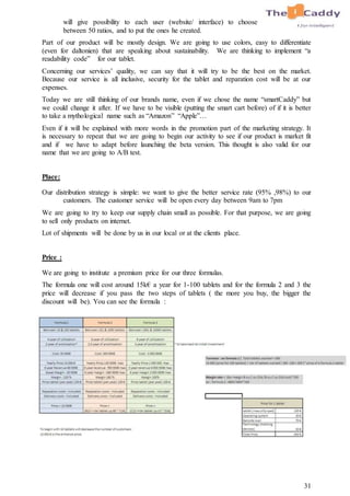 31
will give possibility to each user (website/ interface) to choose
between 50 ratios, and to put the ones he created.
Part of our product will be mostly design. We are going to use colors, easy to differentiate
(even for daltonien) that are speaking about sustainability. We are thinking to implement “a
readability code” for our tablet.
Concerning our services’ quality, we can say that it will try to be the best on the market.
Because our service is all inclusive, security for the tablet and reparation cost will be at our
expenses.
Today we are still thinking of our brands name, even if we chose the name “smartCaddy” but
we could change it after. If we have to be visible (putting the smart cart before) of if it is better
to take a mythological name such as “Amazon” “Apple”…
Even if it will be explained with more words in the promotion part of the marketing strategy. It
is necessary to repeat that we are going to begin our activity to see if our product is market fit
and if we have to adapt before launching the beta version. This thought is also valid for our
name that we are going to A/B test.
Place:
Our distribution strategy is simple: we want to give the better service rate (95% ,98%) to our
customers. The customer service will be open every day between 9am to 7pm
We are going to try to keep our supply chain small as possible. For that purpose, we are going
to sell only products on internet.
Lot of shipments will be done by us in our local or at the clients place.
Price :
We are going to institute a premium price for our three formulas.
The formula one will cost around 15k€ a year for 1-100 tablets and for the formula 2 and 3 the
price will decrease if you pass the two steps of tablets ( the more you buy, the bigger the
discount will be). You can see the formula :
 