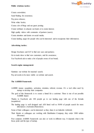 33
Public relations tactics:
Create a newsletter;
Send Mailing for awareness;
Pay press releases;
Write white books;
Create a lot of blogs and use guest posting;
Create webinars to educate our leads or to create interest;
High quality videos with comments of partners (users);
Create attention and desire on social media;
Create landing pages for people who can be interested and to recuperate their information.
Advertising tactics:
Design brochures and ILV to find new uses and partners;
Go to trade show to find new customers; and for awareness;
Use Facebook ads to make a lot of people aware of our brand;
Search engine management:
Optimize our website for maximal search;
Pay ad-words to be more visible on website and search.
The AARRR Framework:
AARRR means: acquisition, activation, retention, referral, revenue. It’s a tool often used by
startup to develop their companies.
The goal of this framework is to create a funnel for a customer. There is one of our possible
AARRR funnel.
Thanks to Facebook ads 100 people go to our landing page with one of the formula
(acquisition)
The landing page is well designed and A/B listed well so 50/80 of people search for more
information (Activation/Retention);
Some of their colleagues can be interested so they share it on Linkedin (referral);
Their friends or colleagues are working with Distribution Company; they order 1000 tablets
(Revenue).
Post scriptum: AARRR Framework can also or work in different way. It depends what is the
focus point and the type of startup.
 