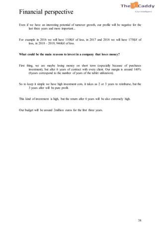 38
Financial perspective
Even if we have an interesting potential of turnover growth, our profile will be negative for the
last three years and more important...
For example in 2016 we will have 110K€ of loss, in 2017 and 2018 we will have 175K€ of
loss, in 2018 – 2019, 946K€ of loss.
What could be the main reasons to invest in a company that loses money?
First thing, we are maybe losing money on short term (especially because of purchases
investment), but after 6 years of contract with every client. Our margin is around 140%
(6years correspond to the number of years of the tablet utilization).
So to keep it simple we have high investment cots, it takes us 2 or 3 years to reimburse, but the
3 years after will be pure profit.
This kind of investment is high, but the return after 6 years will be also extremely high.
Our budget will be around 2million euros for the first three years.
 