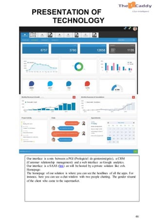 46
PRESENTATION OF
TECHNOLOGY
Our interface is a mix between a PGI (Prologiciel de gestionintégrée), a CRM
(Customer relationship management) and a web interface as Google analytics.
Our interface is a SAAS (link) an will be hosted by a private solution like ovh.
Homepage:
The homepage of our solution is where you can see the headlines of all the apps. For
instance, here you can see a chat window with two people chatting. The gender résumé
of the client who came to the supermarket.
 