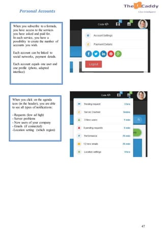 47
Personal Accounts
When you subscribe to a formula,
you have access to the services
you have asked and paid for.
In each service, you have a
possibility to create the number of
accounts you wish.
Each account can be linked to
social networks, payment details.
Each account equals one user and
one profile (photo, adapted
interface)
When you click on the agenda
icon (in the header), you are able
to see all types of notifications:
- Requests (low ad high)
- Server problems
- New users of your company
- Emails (if connected)
-Location setting (which region)
 