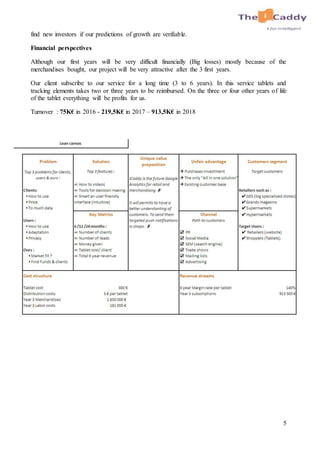 5
find new investors if our predictions of growth are verifiable.
Financial perspectives
Although our first years will be very difficult financially (Big losses) mostly because of the
merchandises bought, our project will be very attractive after the 3 first years.
Our client subscribe to our service for a long time (3 to 6 years). In this service tablets and
tracking elements takes two or three years to be reimbursed. On the three or four other years of life
of the tablet everything will be profits for us.
Turnover : 75K€ in 2016 - 219,5K€ in 2017 – 913,5K€ in 2018
 