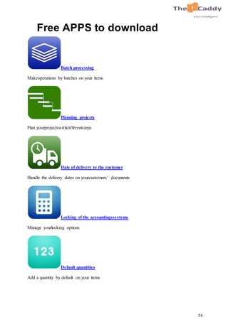 54
Free APPS to download
Batch processing
Makeoperations by batches on your items
Planning projects
Plan yourprojectswithdifferentsteps
Date of delivery to the customer
Handle the delivery dates on yourcustomers’ documents
Locking of the accountingssystems
Manage yourlocking options
Default quantities
Add a quantity by default on your items
 