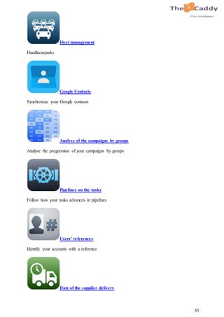 55
Fleet management
Handlecarparks
Google Contacts
Synchronize your Google contacts
Analyse of the campaigns by groups
Analyse the progression of your campaigns by groups
Pipelines on the tasks
Follow how your tasks advances in pipelines
Users’ references
Identify your accounts with a reference
Date of the supplier delivery
 
