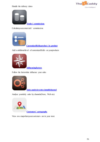 56
Handle the delivery dates
Trades’ commissions
Calculateyourcomercials’ commissions
Customizedfieldsproduct by product
Add a additionallevel of customizedfields on yourproducts
Influencingfactors
Follow the factorsthat influence your sales
Sales analysisventes inmultichannel
Analyse yourdaily sales by channels(Store, Web etc)
Customers’ cartography
View on a mapwhereyourcustomers are in your store
 