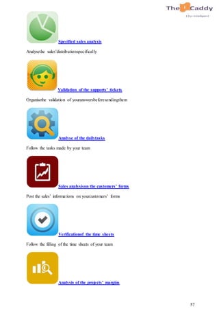 57
Specified sales analysis
Analysethe sales’distributionspecifically
Validation of the supports’ tickets
Organisethe validation of youranswersbeforesendingthem
Analyse of the dailytasks
Follow the tasks made by your team
Sales analysison the customers’ forms
Post the sales’ informations on yourcustomers’ forms
Verificationof the time sheets
Follow the filling of the time sheets of your team
Analysis of the projects’ margins
 
