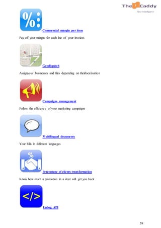 59
Commercial margin per item
Pay off your margin for each line of your invoices
Geodispatch
Assignyour businesses and files depending on theirlocalisation
Campaigns management
Follow the efficiency of your marketing campaigns
Multilingual documents
Your bills in different languages
Percentage of clients transformation
Know how much a promotion in a store will get you back
Unbug API
 