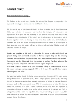 6
Market Study:
Consumer’s behavior has changed :
The business is since several years changing, the crisis and the decrease in consumption it has
engendered, have triggered intense price war in all the retail stores.
But the crisis is not the only factor of change, we have to mention that the digital disrupts the
habits and behaviors of consumers and therefore the strategies of supermarkets and
hypermarkets. If the price and the availability of the products remain the main criteria in the
consumer’s choice, customization of the services and the offers thanks to the connected service
become important criteria in choosing a store more than another one. Understanding the
consumers and taking into account the emergence of new services adapted to the expectations of
these latters are ways that retailers will need to borrow, and this, in the objective to deal with
substantial reduction in margins.
Retailers are monetizing on this trend by reformatting their stores to make certain brands and
product offerings more conveniently accessible to the busy shopper. They are also introducing
convenient services that allow customers to easily select products based on lifestyle and occasion.
Supermarkets are also shifting their focus from products to services. They have understood that
what they sell is not as important as how the consumer acquires the product.
62% of the French are interested in the types of equipment offered by connected stores. In effect,
this interest is stronger among young people (77% of 18-24 years old), especially those equipped
with smartphones and tablets.
Be helped and guided through the buying process: comparison of products (87%), make savings
through better access to promotions (85%), have a simpler purchase process (84%) and saving
time (83%). Consumers therefore have pragmatic expectations of aid for the purchase. However,
consumers prefer to be autonomous in store: 83% of consumers prefer to make their shopping
without the assistance of a seller. Services connected to the sales force thus represent an
opportunity to improve the quality of the service and the assistance in the purchase act. The level
of expectation on this point is very high: 86% of the French want to be given relevant advice, 86%
want to know if the product they are searching for is still available, 81% want to be advised on the
products that suit them better…
 