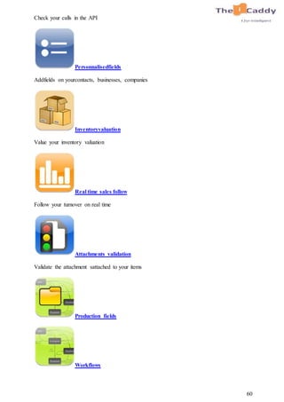 60
Check your calls in the API
Personnalisedfields
Addfields on yourcontacts, businesses, companies
Inventoryvaluation
Value your inventory valuation
Real time sales follow
Follow your turnover on real time
Attachments validation
Validate the attachment sattached to your items
Production fields
Workflows
 