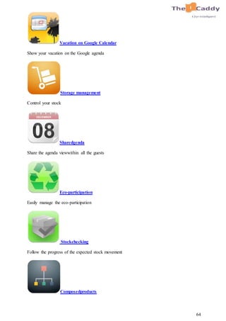 64
Vacation on Google Calendar
Show your vacation on the Google agenda
Storage management
Control your stock
Sharedgenda
Share the agenda viewwithin all the guests
Eco-participation
Easily manage the eco-participation
Stockchecking
Follow the progress of the expected stock movement
Composedproducts
 