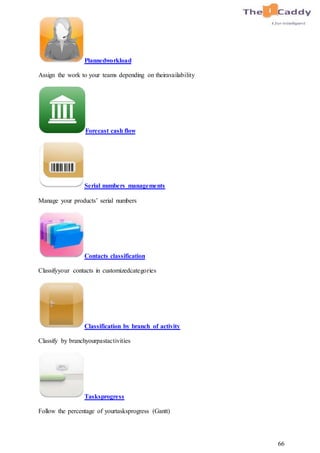 66
Plannedworkload
Assign the work to your teams depending on theiravailability
Forecast cash flow
Serial numbers managements
Manage your products’ serial numbers
Contacts classification
Classifyyour contacts in customizedcategories
Classification by branch of activity
Classify by branchyourpastactivities
Tasksprogress
Follow the percentage of yourtasksprogress (Gantt)
 