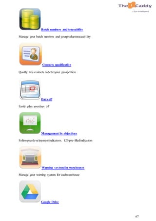 67
Batch numbers and traceability
Manage your batch numbers and yourproductstraceability
Contacts qualification
Qualify vos contacts tobetteryour prospection
Days off
Easily plan yourdays off
Management by objectives
Followyourdevelopmentindicators. 120 pre-filledindicators
Warning system for warehouses
Manage your warning system for eachwarehouse
Google Drive
 