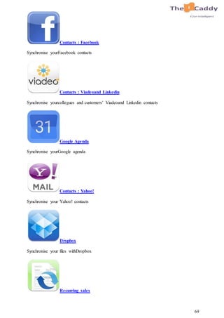 69
Contacts : Facebook
Synchronise yourFacebook contacts
Contacts : Viadeoand Linkedin
Synchronise yourcollegues and customers’ Viadeoand Linkedin contacts
Google Agenda
Synchronise yourGoogle agenda
Contacts : Yahoo!
Synchronise your Yahoo! contacts
Dropbox
Synchronise your files withDropbox
Recurring sales
 
