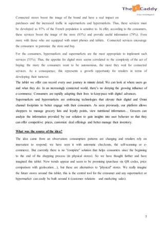 7
Connected stores boost the image of the brand and have a real impact on
purchases and the increased traffic in supermarkets and hypermarkets. Thus, these services must
be developed as 87% of the French population is sensitive to. In effet, according to the consumers,
these services boost the image of the store (83%) and provide useful information (79%). Even
more with those who are equipped with smart phones and tablets. Connected services encourage
the consumers to patronize the store and buy.
For the consumers, hypermarkets and supermarkets are the most appropriate to implement such
services (53%). Thus, the appetite for digital store seems correlated to the complexity of the act of
buying: the more the consumers want to be autonomous, the more they wait for connected
services. As a consequence, this represents a growth opportunity for retailers in terms of
developing their turnover.
The tablet we offer can record every user journey in minute detail. We can look at where users go
and what they do. In an increasingly connected world, there’s no denying the growing influence of
e-commerce. Consumers are rapidly adapting their lives to keep pace with digital advances.
Supermarkets and hypermarkets are embracing technologies that elevate their digital and Omni
channel footprints to better engage with their consumers. As seen previously, our platform allows
shoppers to manage grocery lists and loyalty points, view nutritional information… Grocers can
analyze the information provided by our solution to gain insights into user behavior so that they
can offer competitive prices, customize deal offerings and better manage their inventory.
What was the source of the idea?
The idea came from an observation: consumption patterns are changing and retailers rely on
innovation to respond; we have seen it with automatic checkouts, the self-scanning or e-
commerce. But currently there is no "complete" solution that helps consumers since the beginning
to the end of the shopping process (in physical stores). So we have thought further and have
imagined this tablet. New trends appear and seem to be promising (purchase via QR codes, price
comparison with geolocation…), but these are alternatives to "physical" stores. We really imagine
the future stores around this tablet, this is the central tool for the consumer and any supermarket or
hypermarket can easily be built around it (customer relations and marketing sales).
 