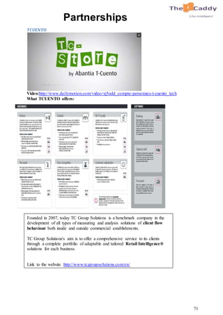 71
Partnerships
TCUENTO
Video:http://www.dailymotion.com/video/xj5odd_compte-personnes-t-cuento_tech
What TCUENTO offers:
Founded in 2007, today TC Group Solutions is a benchmark company in the
development of all types of measuring and analysis solutions of client flow
behaviour both inside and outside commercial establishments.
TC Group Solutions's aim is to offer a comprehensive service to its clients
through a complete portfolio of adaptable and tailored Retail Intelligence®
solutions for each business.
Link to the website :http://www.tcgroupsolutions.com/en/
 