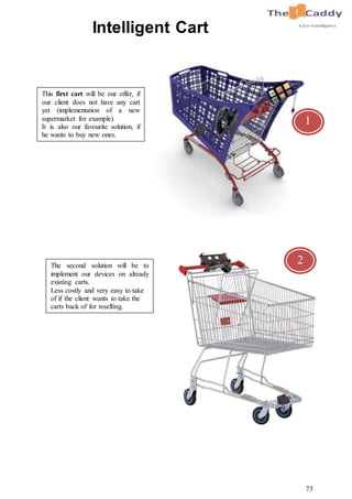 73
Intelligent Cart
This first cart will be our offer, if
our client does not have any cart
yet (implementation of a new
supermarket for example).
It is also our favourite solution, if
he wants to buy new ones.
The second solution will be to
implement our devices on already
existing carts.
Less costly and very easy to take
of if the client wants to take the
carts back of for reselling.
1
2
 