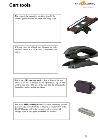 74
This is the RFID tracking deviceof our carts. Interesting because,
it doesn’t take much electricity to function (5 weeks before refill).
The RFID device will be the one connected to point of sale
displays. Also, it gives push promotions on the tablet.
This is the GPS tracking device. Put in front of the cart, it
allows us to see its location in the supermarket, e.g. he time
spent in one area. The gps devise can also be interesting for
dispatching vendors to help the clients.
With our carts, we will only use Bluetooth bar code
machines. When it is on its base, it replenishes the
battery.
This object is the support for our tablet (cart 2). Its
security system prevents the tablet from being stolen.
Cart tools
 