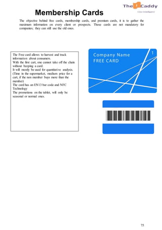 75
Membership Cards
The objective behind free cards, membership cards, and premium cards, it is to gather the
maximum information on every client or prospects. Those cards are not mandatory for
companies; they can still use the old ones.
The Free card allows to harvest and track
information about consumers.
With the first cart, one cannot take off the chain
without beeping a card.
It will mostly be used for quantitative analysis.
(Time in the supermarket, medium price for a
cart, if the non member buys more than the
member)
The card has an EN13 bar code and NFC
Technology
The promotions on the tablet, will only be
seasonal or normal ones.
 