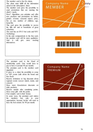 76
The member card is free for clients.
The client must fulfill all the information
asked on the subscription sheet.
The member card gives the possibility to
send promotions that are meeting the
client’s needs.
How? Algorithms can calculate and offer
new products and promotions via habits,
gender, revenue, seasonal aspect, price,
bio or not, number of children, age,
home/flat.
This card gives the possibility to access
the fifth tab and to beneficiate of great
reductions.
The card has an EN13 bar code and NFC
Technology
In the end, comparatively to the free card,
the member card will be more qualitative.
And it will give more tracking
information.
The premium card is the Graal of
membership cards. One would have to
pay to have it (around 9€ per month).
The premium card is the member card
upgraded.
It gives to a client the possibility to come
to VIP events (talk about the brand and
free food)
Receive invitations or big discounts about
regional events (soccer match, tennis, and
concert)
Have more Knockdown discounts on
daily products.
Receive medals after cumulating points.
Have crazy gifts with the points.
Free samples sent to their homes.
In some ways, the premium card makes
the members buy only in your
supermarket, because he/she will want to
have the best returns for 9€ per month.
 