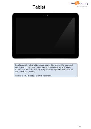 77
Tablet
The characteristics of the tablet are quite simple. The tablet will be waterproof
with a Linux OS (operating system) such as Debian or Red hat. Why Linux?
Because there will be no propriety to buy, and more application developers are
using bash (UNIX systems).
Adapted to NFC (Near field Contact) technology.
 