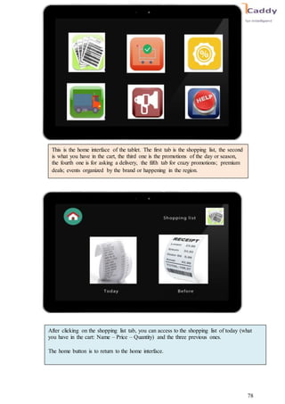 78
This is the home interface of the tablet. The first tab is the shopping list, the second
is what you have in the cart, the third one is the promotions of the day or season,
the fourth one is for asking a delivery, the fifth tab for crazy promotions; premium
deals; events organized by the brand or happening in the region.
After clicking on the shopping list tab, you can access to the shopping list of today (what
you have in the cart: Name – Price – Quantity) and the three previous ones.
The home button is to return to the home interface.
 