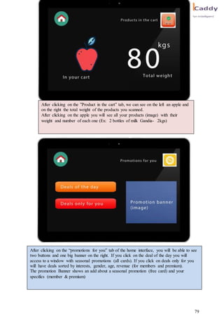 79
After clicking on the ”Product in the cart” tab, we can see on the left an apple and
on the right the total weight of the products you scanned.
After clicking on the apple you will see all your products (image) with their
weight and number of each one (Ex: 2 bottles of milk Gandia- 2kgs)
After clicking on the “promotions for you” tab of the home interface, you will be able to see
two buttons and one big banner on the right. If you click on the deal of the day you will
access to a window with seasonal promotions (all cards). If you click on deals only for you
will have deals sorted by interests, gender, age, revenue (for members and premium).
The promotion Banner shows an add about a seasonal promotion (free card) and your
specifics (member & premium)
 