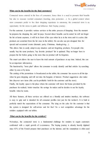 8
What can be the benefits for the final customers?
Connected stores entered in the lives of consumers, hence there is a need to promote their benefits
but also to reassure worried consumers (tracking, data protection ...). In a global context where
most consumers prefer to live their shopping experience in autonomy, the connected store is an
opportunity for the stores to guide and influence their buying journey.
For the customer, it provides various services to the entire process of shopping: from the moment
he prepares his shopping list, until he pays. Several direct benefits can be noted: he will not forget
his list at home anymore, it will be in front of his eyes when he is in the store and it is active (the
products are scratched from the list once in the tablet). He can also use pre-designed lists for
special and occasional events (thematic party, Christmas, thanksgiving…).
This allows him to easily adapt to any situation and not forgetting products. For people who
usually buy the same products, "my favorite products" list is updated. They no longer have to
prepare the list before going to the store thus no product will be forgotten.
The smart cart allows the user to know the total amount of purchases at any time. Indeed, this can
be an important information.
The functionality "store plan" allows the consumer to easily identify and find articles by searching
either by area or by items.
The catalog of the promotions is broadcasted on the tablet, the consumer has access to all the tips
when he goes shopping and will not miss the bargains of interest. Product suggestions also make
him discover new items (this can be profitable both for the customer and the store).
Finally, the loyalty space is the place where the customer will know the bonus provided by the
purchases he realised, better visualize the savings he makes and he decides to use his loyalty
benefits when he wants.
All these features, all these services are offered on a friendly and intuitive interface, the software
is easy to grip and is intended for all consumer profiles (not just for the techies!). It is built to
perfectly match the expectations of the consumer. The icing on the cake for the customer is that
the system is designed for self-service and for free! So a real competitive advantage for the
retailers equipped with our tablets.
What can be the benefits for the retailers?
Nowadays, the connected store is a fundamental challenge for retailers to regain customers
confronted with a rapid growth of e-commerce. The buying journey is already heavily digitized
since 83% of the French prepare their purchases on the internet, and the smartphone is often used
 