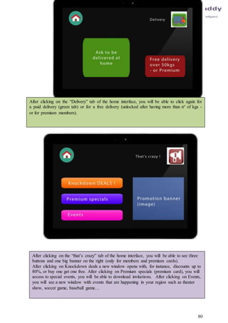 80
After clicking on the “Delivery” tab of the home interface, you will be able to click again for
a paid delivery (green tab) or for a free delivery (unlocked after having more than n° of kgs -
or for premium members).
After clicking on the “that’s crazy” tab of the home interface, you will be able to see three
buttons and one big banner on the right (only for members and premium cards).
After clicking on Knockdown deals a new window opens with, for instance, discounts up to
80%, or buy one get one free. After clicking on Premium specials (premium card), you will
access to special events, you will be able to download invitations. After clicking on Events,
you will see a new window with events that are happening in your region such as theater
show, soccer game, baseball game…
 