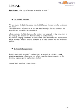 85
LEGAL
Law &statuts : what type of company are we going to create ?
 The business structure:
We have chosen the limited company form (SARL) because there are five of us working on
this project.
This organisation is responsible in its own right for everything it does and its finances are
separated from the owners’ personal finances.
About ownership, this kind of company has members who are people owning some shares in
the company. The directors have the responsibility to run the company.
We want our company to be limited by shares, that is to that the shareholders’ responsibilities
for the company’s financial liabilities are limited to the value of shares they own but have not
paid for.
 Confidentiality agreements :
In order to safeguard our project’s confidentiality, we are going to establish a « Non
disclosure agreement ». Indeed, we want to keep our project secret, so we asky ou, the
investors, to please sign the legal contract attached.
Non disclosure agreement (NDA) template :
 