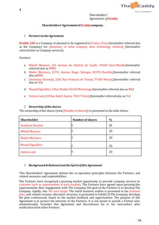 88
1
Shareholders’
Agreement of ICaddy
Shareholders’ Agreementof ICaddycompany.
1 Partners to the Agreement
ICaddy SAS is a Company in planned to be registered in France, Paris (hereinafter referred also
as the Company) for [Summary of what company does technology solution] (hereinafter
referred also as Company services),
Partners:
a Mikaël Monjour, [26 Avenue du Général de Gaulle, 94160 Saint-Mandé],hereinafter
referred also as MMO
b Maëlis Merinero, [1791 Avenue Roger Salengro 92370 Chaville],(hereinafter referred
also asMM)
c [Soukaina Ouomar], [102 Rue François de Tessan, 77100 Meaux],(hereinafter referred
also as SO)
d Moaad Elgoufhiri, 2 Rue Barbès 92120 Montrouge,(hereinafter referred also as ME)
e Fatima Laid, [18 Rue André Suares 75017 Paris],(hereinafter referred also as FL)
2 Ownership oftheshares
The ownership of the shares (total [Number of shares]) is presented in the table below.
Shareholder Numberof shares %
Soukaina Ouomar 5 20
Mikaël Monjour 5 20
Maëlis Merinero 5 20
Moaad Elgoufhiri 5 20
Fatima Laid 5 20
3 Background & Rationaland theSpiritofthis Agreement
This Shareholders’ Agreement defines the co-operation principles between the Partners, and
related measures and responsibilities.
The Partners have recognized a growing market opportunity to provide company services to
customer such as supermarkets in tech markets. The Partners have agreed upon pursuing this
opportunityby their engagement with The Company.The goal of the Partners is to develop The
Company rapidly into the tech target. The initial business outline is presented in the business
plan, and related revenue allocation structure is presented in Exhibit D.The Company develops
the plan continuously based on the market feedback and opportunities. The purpose of this
Agreement is to protect the interests of the Partners. It is not meant to punish a Partner who
unintentionally breaches this Agreement and discontinues his or her misconduct after
notification from other Partners.
 