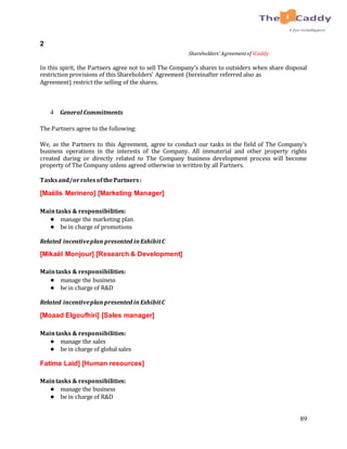 89
2
Shareholders’ Agreementof ICaddy
In this spirit, the Partners agree not to sell The Company’s shares to outsiders when share disposal
restriction provisions of this Shareholders’ Agreement (hereinafter referred also as
Agreement) restrict the selling of the shares.
4 General Commitments
The Partners agree to the following:
We, as the Partners to this Agreement, agree to conduct our tasks in the field of The Company’s
business operations in the interests of the Company. All immaterial and other property rights
created during or directly related to The Company business development process will become
property of The Company unless agreed otherwise in written by all Partners.
Tasksand/orrolesofthePartners:
[Maëlis Merinero] [Marketing Manager]
Maintasks & responsibilities:
● manage the marketing plan
● be in charge of promotions
Related incentiveplan presented inExhibitC
[Mikaël Monjour] [Research & Development]
Maintasks & responsibilities:
● manage the business
● be in charge of R&D
Related incentiveplanpresented inExhibitC
[Moaad Elgoufhiri] [Sales manager]
Maintasks & responsibilities:
● manage the sales
● be in charge of global sales
Fatima Laid] [Human resources]
Maintasks & responsibilities:
● manage the business
● be in charge of R&D
 