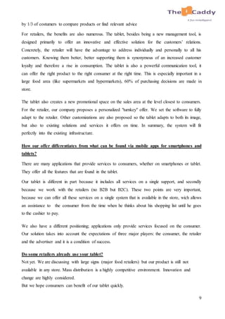 9
by 1/3 of costumers to compare products or find relevant advice
For retailers, the benefits are also numerous. The tablet, besides being a new management tool, is
designed primarily to offer an innovative and effective solution for the customers’ relations.
Concretely, the retailer will have the advantage to address individually and personally to all his
customers. Knowing them better, better supporting them is synonymous of an increased customer
loyalty and therefore a rise in consumption. The tablet is also a powerful communication tool, it
can offer the right product to the right consumer at the right time. This is especially important in a
large food area (like supermarkets and hypermarkets), 60% of purchasing decisions are made in
store.
The tablet also creates a new promotional space on the sales area at the level closest to consumers.
For the retailer, our company proposes a personalized "turnkey" offer. We set the software to fully
adapt to the retailer. Other customizations are also proposed so the tablet adapts to both its image,
but also to existing solutions and services it offers on time. In summary, the system will fit
perfectly into the existing infrastructure.
How our offer differentiates from what can be found via mobile apps for smartphones and
tablets?
There are many applications that provide services to consumers, whether on smartphones or tablet.
They offer all the features that are found in the tablet.
Our tablet is different in part because it includes all services on a single support, and secondly
because we work with the retailers (no B2B but B2C). These two points are very important,
because we can offer all these services on a single system that is available in the store, wich allows
an assistance to the consumer from the time when he thinks about his shopping list until he goes
to the cashier to pay.
We also have a different positioning; applications only provide services focused on the consumer.
Our solution takes into account the expectations of three major players: the consumer, the retailer
and the advertiser and it is a condition of success.
Do some retailers already use your tablet?
Not yet. We are discussing with large signs (major food retailers) but our product is still not
available in any store. Mass distribution is a highly competitive environment. Innovation and
change are highly considered.
But we hope consumers can benefit of our tablet quickly.
 