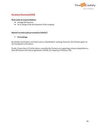 90
Soukaina Ouomar] [CEO]
Maintasks & responsibilities:
● manage the business
● be in charge of the development of the company
Related incentiveplanpresented inExhibitC
5 Proceedings
By default, each Partner can freely votein a shareholders' meeting. However, the Partners agree on
twoexceptions to the above:
Firstly, if more than 2/3 of the shares owned by the Partners are supporting certain voting behavior,
then all Partners will vote in agreement withthe 2/3 majority of Partners. The
 