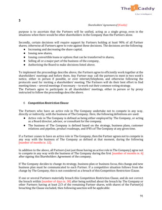91
3
Shareholders’ Agreementof [ICaddy]
purpose is to ascertain that the Partners will be unified, acting as a single group, even in the
situations when there would be other shareholders in the Company than the Partners alone.
Secondly, certain decisions will require support by Partners holding at least 90% of all Partner
shares; otherwise all Partners agree to vote against these decisions. The decisions are the following:
● Increasing and decreasing the share capital,
● Issuing new shares,
● Issuing convertible loans or options that can be transferred to shares,
● Selling all or a major part of the business of the company,
● Authorizing the Board to make decisions listed above.
To implement the proceedings describe above, the Partners agree to efficiently work together at the
shareholders’ meetings and before them. Any Partner may call the partners to meet in two week’s
notice, either in person if possible, or over internet/telephone, and otherwise following the
protocols used for inviting a shareholders’ meeting. The Partners will do their best effort to find
meeting times – several meetings if necessary – to work out their common voting strategy.
The Partners agree to participate in all shareholders’ meetings, either in person or by proxy
instructed to follow the proceedings describe above.
6 CompetitionRestrictionClause
The Partners who have an active role in The Company undertake not to compete in any way,
directly or indirectly, with the business of The Company. Here, the following definitions are used:
● Active role in The Company is defined as being either employed by The Company, or acting
as a Board director, advisor, or consultant for the company.
● The business of The Company is defined based on the strategy, business plans, customer
relations and pipeline, product roadmaps, and IPR’s of The Company at any given time.
If a Partner ceases to have an active role in The Company, then the Partner agrees not to compete in
any way with the business of The Company as defined at that moment, during the following
[number of months ie. 12].
In addition to the above, all Partners (not just those having an active role in The Company) agree not
to compete in any way with the business of The Company during the first [number of months ie. 6]
after signing this Shareholders Agreement of the company.
If The Company decides to change its strategy, business plan or business focus, this change and new
business plan must be communicated to each Partner. If a competitive situation follows from the
change by The Company, this is not considered as a breach of this Competition Restriction Clause.
If one or several Partners materially breach this Competition Restriction Clause, and do not correct
the breach within [number of days ie. 30] after being notified about the breach by The Company or
other Partners having at least 2/3 of the remaining Partner shares, with shares of the Partner(s)
breaching the Clause excluded, then following sanction will be applicable:
 