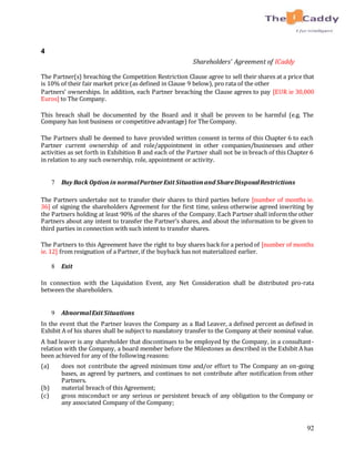 92
4
Shareholders’ Agreement of ICaddy
The Partner(s) breaching the Competition Restriction Clause agree to sell their shares at a price that
is 10% of their fair market price (as defined in Clause 9 below), pro rata of the other
Partners’ ownerships. In addition, each Partner breaching the Clause agrees to pay [EUR ie 30,000
Euros] to The Company.
This breach shall be documented by the Board and it shall be proven to be harmful (e.g. The
Company has lost business or competitive advantage) for The Company.
The Partners shall be deemed to have provided written consent in terms of this Chapter 6 to each
Partner current ownership of and role/appointment in other companies/businesses and other
activities as set forth in Exhibition B and each of the Partner shall not be in breach of this Chapter 6
in relation to any such ownership, role, appointment or activity.
7 Buy Back Optionin normalPartnerExit Situationand ShareDisposalRestrictions
The Partners undertake not to transfer their shares to third parties before [number of months ie.
36] of signing the shareholders Agreement for the first time, unless otherwise agreed inwriting by
the Partners holding at least 90% of the shares of the Company. Each Partner shall inform the other
Partners about any intent to transfer the Partner’s shares, and about the information to be given to
third parties in connection with such intent to transfer shares.
The Partners to this Agreement have the right to buy shares back for a period of [number of months
ie. 12] from resignation of a Partner, if the buyback has not materialized earlier.
8 Exit
In connection with the Liquidation Event, any Net Consideration shall be distributed pro-rata
between the shareholders.
9 AbnormalExit Situations
In the event that the Partner leaves the Company as a Bad Leaver, a defined percent as defined in
Exhibit A of his shares shall be subject to mandatory transfer to the Company at their nominal value.
A bad leaver is any shareholder that discontinues to be employed by the Company, in a consultant-
relation with the Company, a board member before the Milestones as described in the Exhibit A has
been achieved for any of the following reasons:
(a) does not contribute the agreed minimum time and/or effort to The Company an on-going
bases, as agreed by partners, and continues to not contribute after notification from other
Partners.
(b) material breach of this Agreement;
(c) gross misconduct or any serious or persistent breach of any obligation to the Company or
any associated Company of the Company;
 