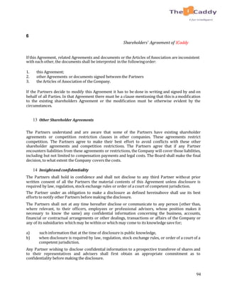94
6
Shareholders’ Agreement of ICaddy
If this Agreement, related Agreements and documents or the Articles of Association are inconsistent
with each other, the documents shall be interpreted in the followingorder:
1. this Agreement;
2. other Agreements or documents signed between the Partners
3. the Articles of Association of the Company.
If the Partners decide to modify this Agreement it has to be done in writing and signed by and on
behalf of all Parties. In that Agreement there must be a clause mentioning that this is a modification
to the existing shareholders Agreement or the modification must be otherwise evident by the
circumstances.
13 Other Shareholder Agreements
The Partners understand and are aware that some of the Partners have existing shareholder
agreements or competition restriction clauses in other companies. These agreements restrict
competition. The Partners agree to make their best effort to avoid conflicts with these other
shareholder agreements and competition restrictions. The Partners agree that if any Partner
encounters liabilities from these agreements or restrictions, the Company will cover those liabilities,
including but not limited to compensation payments and legal costs. The Board shall make the final
decision, to what extent the Company covers the costs.
14 Insightand confidentiality
The Partners shall hold in confidence and shall not disclose to any third Partner without prior
written consent of all the Partners the material contents of this Agreement unless disclosure is
required by law, regulation, stock exchange rules or order of a court of competent jurisdiction.
The Partner under an obligation to make a disclosure as defined hereinabove shall use its best
efforts to notify other Partners before making the disclosure.
The Partners shall not at any time hereafter disclose or communicate to any person (other than,
where relevant, to their officers, employees or professional advisors, whose position makes it
necessary to know the same) any confidential information concerning the business, accounts,
financial or contractual arrangements or other dealings, transactions or affairs of the Company or
any of its subsidiaries which may be within or which may come to its knowledge save for;
a) such information that at the time of disclosure is public knowledge,
b) when disclosure is required by law, regulation, stock exchange rules, or order of a court of a
competent jurisdiction.
Any Partner wishing to disclose confidential information to a prospective transferee of shares and
to their representatives and advisers shall first obtain an appropriate commitment as to
confidentiality before making the disclosure.
 