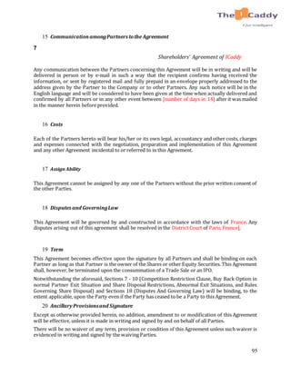 95
15 CommunicationamongPartners tothe Agreement
7
Shareholders’ Agreement of ICaddy
Any communication between the Partners concerning this Agreement will be in writing and will be
delivered in person or by e-mail in such a way that the recipient confirms having received the
information, or sent by registered mail and fully prepaid in an envelope properly addressed to the
address given by the Partner to the Company or to other Partners. Any such notice will be in the
English language and will be considered to have been given at the time when actually delivered and
confirmed by all Partners or in any other event between [number of days ie. 14] after it was mailed
in the manner herein before provided.
16 Costs
Each of the Partners hereto will bear his/her or its own legal, accountancy and other costs, charges
and expenses connected with the negotiation, preparation and implementation of this Agreement
and any other Agreement incidental to or referred to in this Agreement.
17 Assign Ability
This Agreement cannot be assigned by any one of the Partners without the prior written consent of
the other Parties.
18 Disputes and GoverningLaw
This Agreement will be governed by and constructed in accordance with the laws of France. Any
disputes arising out of this agreement shall be resolved in the District Court of Paris, France].
19 Term
This Agreement becomes effective upon the signature by all Partners and shall be binding on each
Partner as long as that Partner is the owner of the Shares or other Equity Securities. This Agreement
shall, however, be terminated upon the consummation of a Trade Sale or an IPO.
Notwithstanding the aforesaid, Sections 7 - 10 (Competition Restriction Clause, Buy Back Option in
normal Partner Exit Situation and Share Disposal Restrictions, Abnormal Exit Situations, and Rules
Governing Share Disposal) and Sections 18 (Disputes And Governing Law) will be binding, to the
extent applicable, upon the Party even if the Party has ceased to be a Party to this Agreement.
20 Ancillary Provisionsand Signature
Except as otherwise provided herein, no addition, amendment to or modification of this Agreement
will be effective, unless it is made in writing and signed by and on behalf of all Parties.
There will be no waiver of any term, provision or condition of this Agreement unless such waiver is
evidenced in writing and signed by the waiving Parties.
 